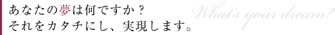 あなたの夢は何ですか？それを形にし、実現します。