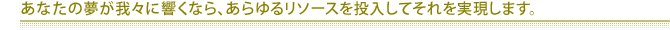 あなたの夢が我々に響くなら、あらゆるリソースを投入してそれを実現します。